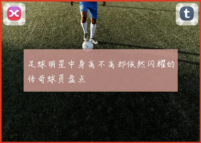 足球明星中身高不高却依然闪耀的传奇球员盘点
