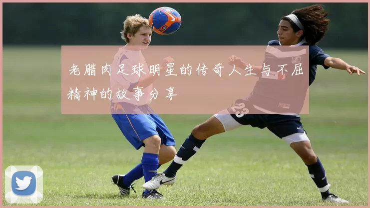 老腊肉足球明星的传奇人生与不屈精神的故事分享