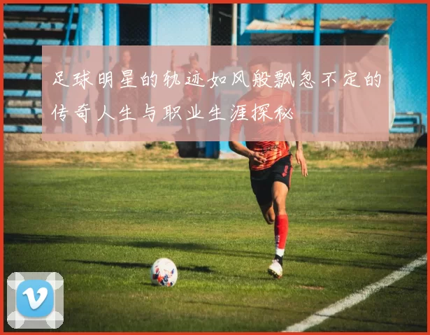 足球明星的轨迹如风般飘忽不定的传奇人生与职业生涯探秘