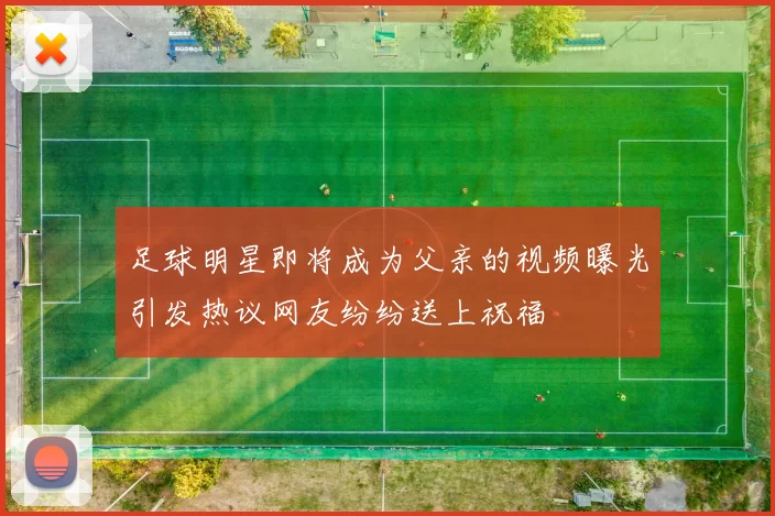足球明星即将成为父亲的视频曝光引发热议网友纷纷送上祝福