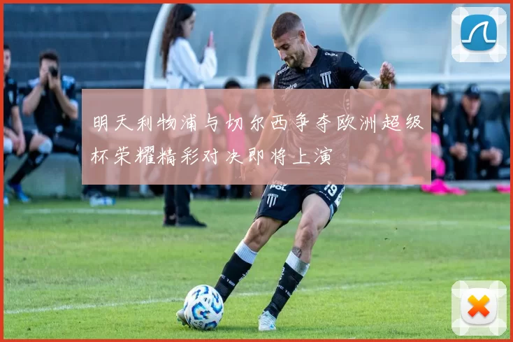 明天利物浦与切尔西争夺欧洲超级杯荣耀精彩对决即将上演