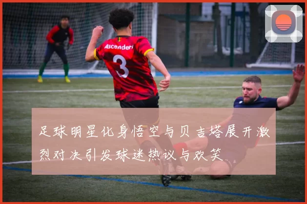 足球明星化身悟空与贝吉塔展开激烈对决引发球迷热议与欢笑
