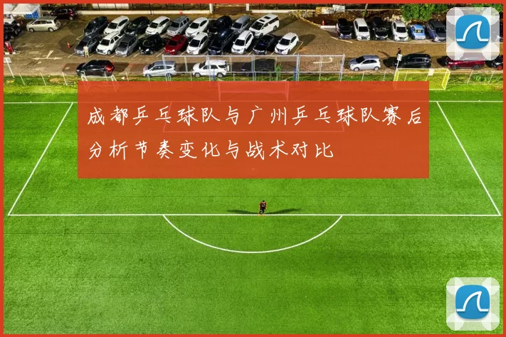 成都乒乓球队与广州乒乓球队赛后分析节奏变化与战术对比