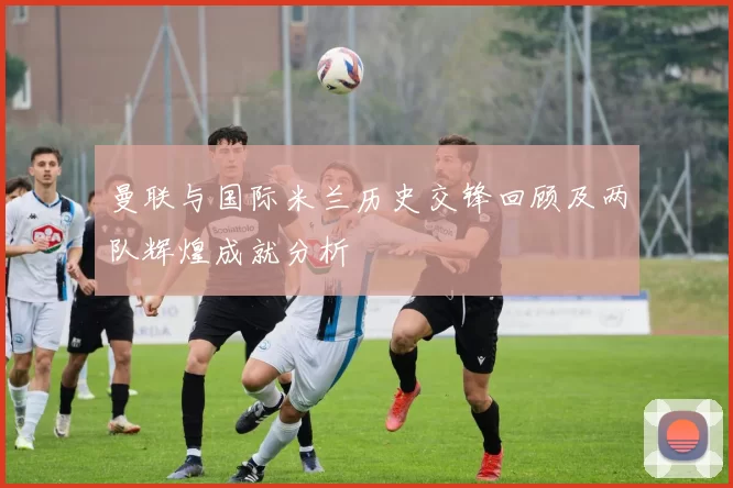 曼联与国际米兰历史交锋回顾及两队辉煌成就分析