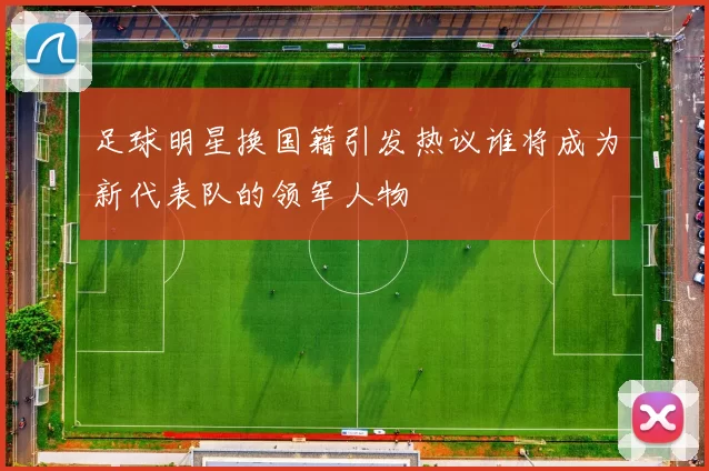 足球明星换国籍引发热议谁将成为新代表队的领军人物