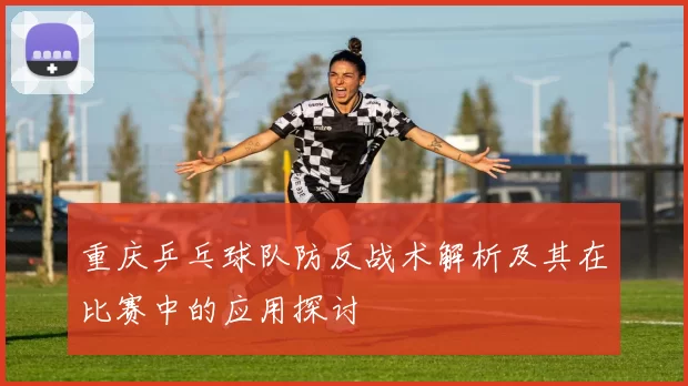 重庆乒乓球队防反战术解析及其在比赛中的应用探讨