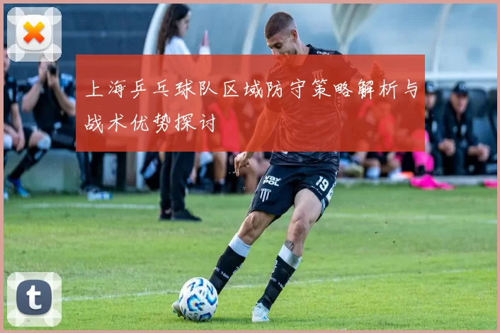 上海乒乓球队区域防守策略解析与战术优势探讨