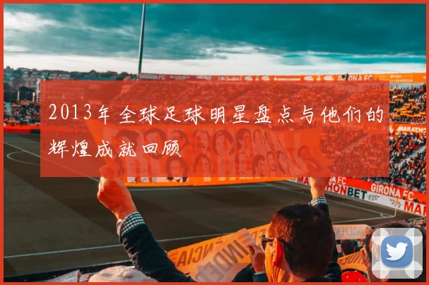 2013年全球足球明星盘点与他们的辉煌成就回顾