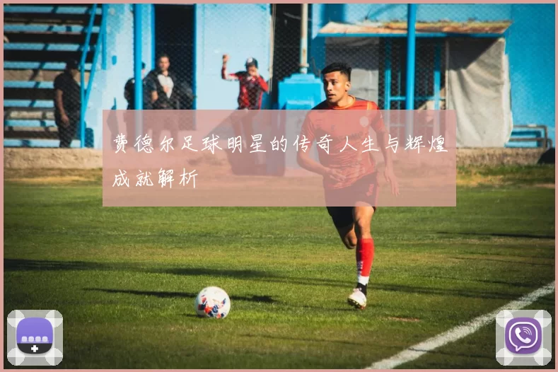 费德尔足球明星的传奇人生与辉煌成就解析
