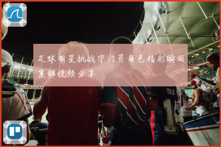 足球明星挑战守门员角色精彩瞬间集锦视频分享