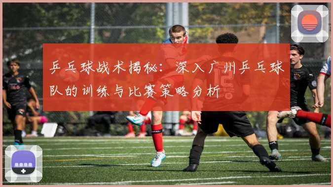 乒乓球战术揭秘：深入广州乒乓球队的训练与比赛策略分析