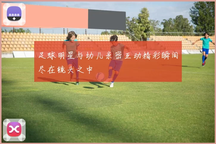 足球明星与幼儿亲密互动精彩瞬间尽在镜头之中