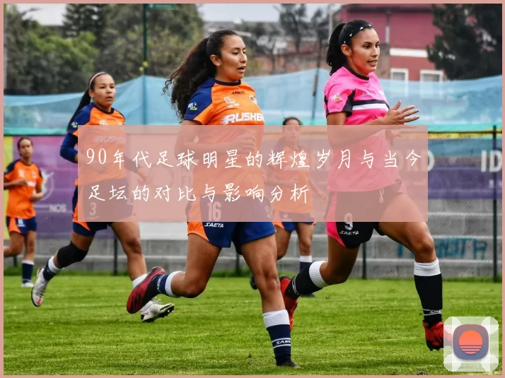 90年代足球明星的辉煌岁月与当今足坛的对比与影响分析