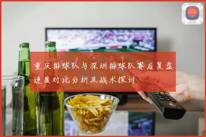 重庆排球队与深圳排球队赛后复盘速度对比分析及战术探讨