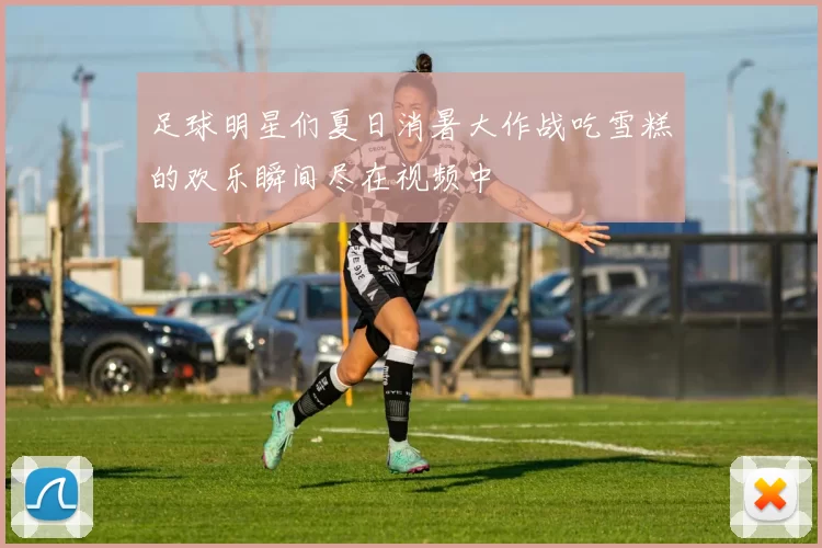 足球明星们夏日消暑大作战吃雪糕的欢乐瞬间尽在视频中