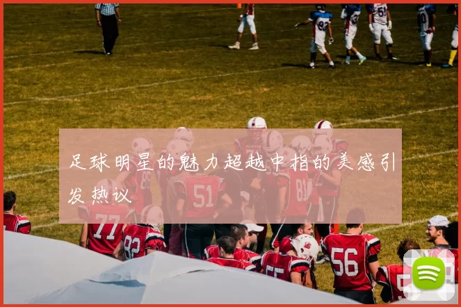 足球明星的魅力超越中指的美感引发热议