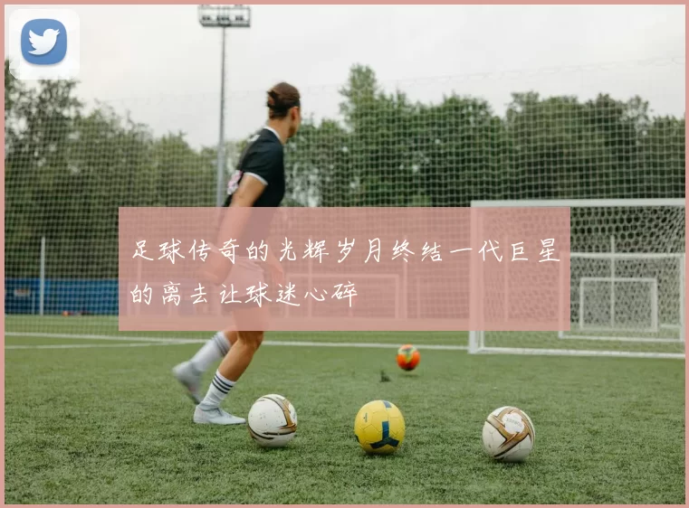 足球传奇的光辉岁月终结一代巨星的离去让球迷心碎