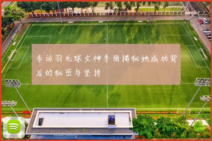 专访羽毛球女神李丽揭秘她成功背后的秘密与坚持