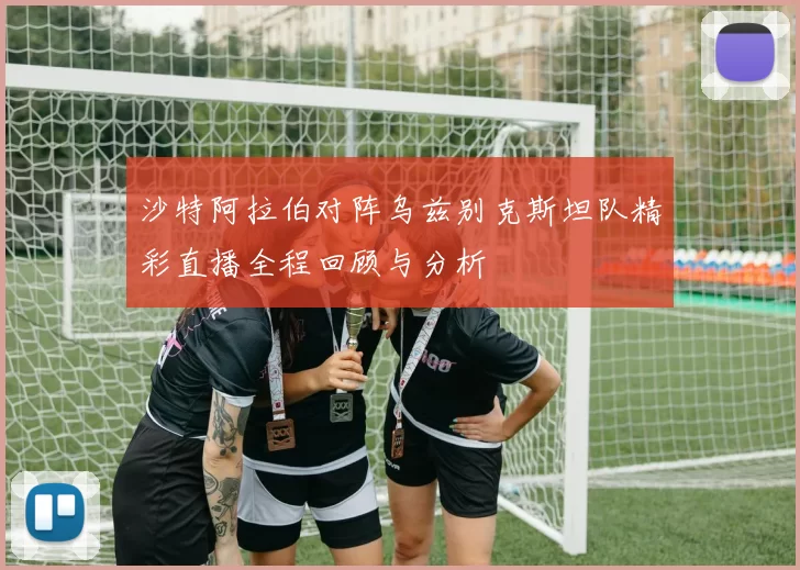 沙特阿拉伯对阵乌兹别克斯坦队精彩直播全程回顾与分析