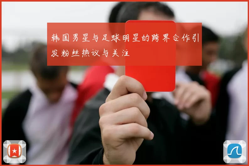 韩国男星与足球明星的跨界合作引发粉丝热议与关注