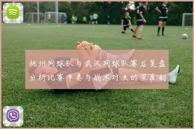 杭州网球队与武汉网球队赛后复盘分析比赛节奏与战术对决的深度剖析