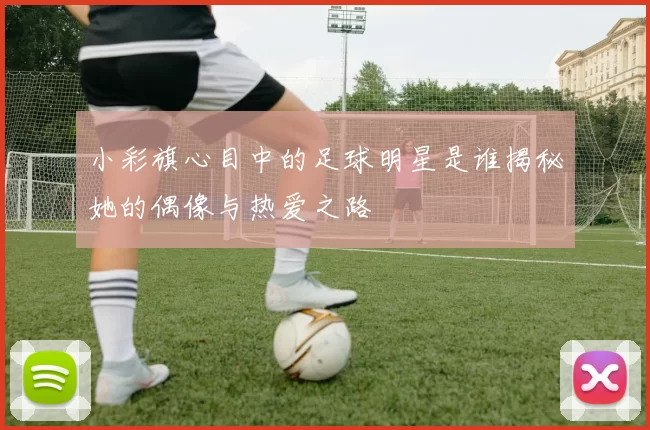 小彩旗心目中的足球明星是谁揭秘她的偶像与热爱之路