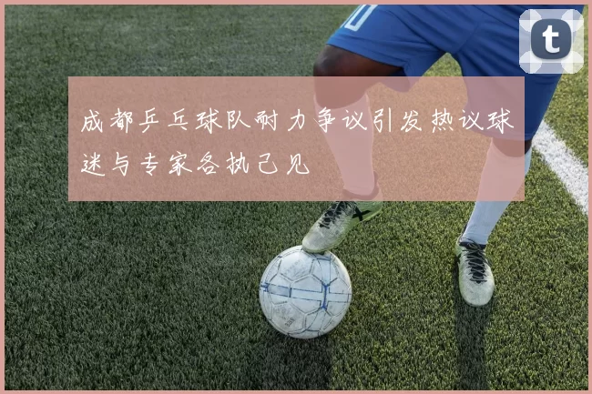 成都乒乓球队耐力争议引发热议球迷与专家各执己见