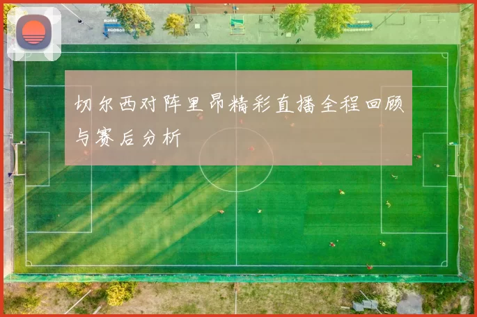 切尔西对阵里昂精彩直播全程回顾与赛后分析