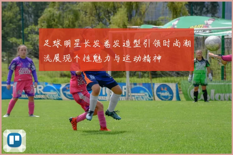 足球明星长发卷发造型引领时尚潮流展现个性魅力与运动精神