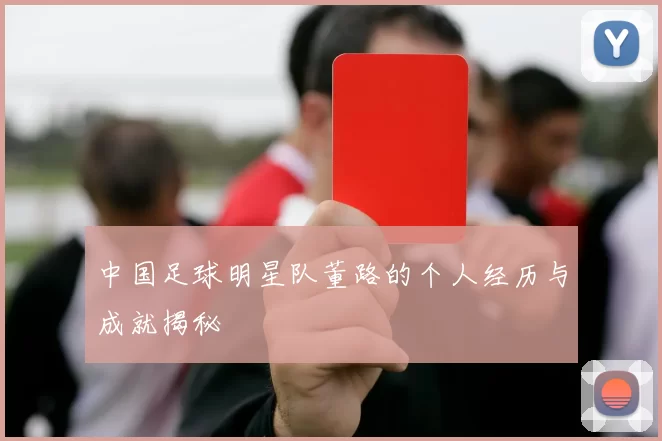 中国足球明星队董路的个人经历与成就揭秘