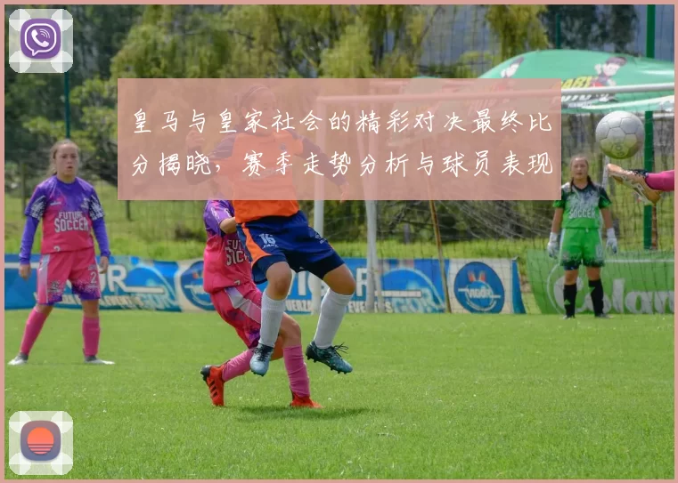 皇马与皇家社会的精彩对决最终比分揭晓，赛季走势分析与球员表现回顾