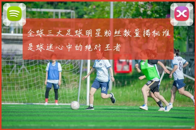 全球三大足球明星粉丝数量揭秘谁是球迷心中的绝对王者