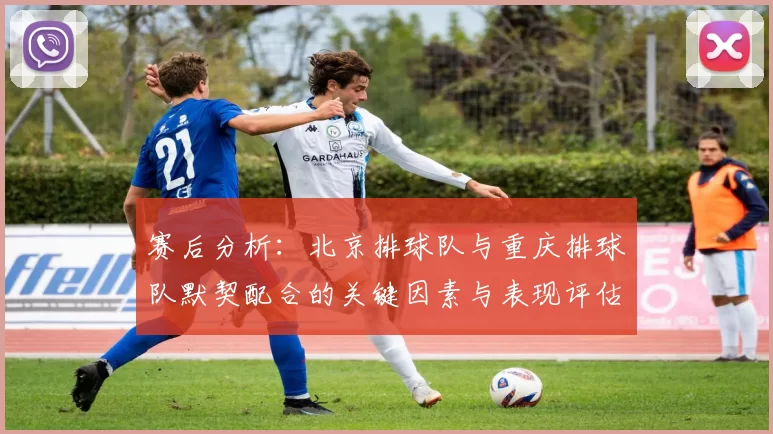 赛后分析：北京排球队与重庆排球队默契配合的关键因素与表现评估