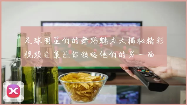 足球明星们的舞蹈魅力大揭秘精彩视频合集让你领略他们的另一面