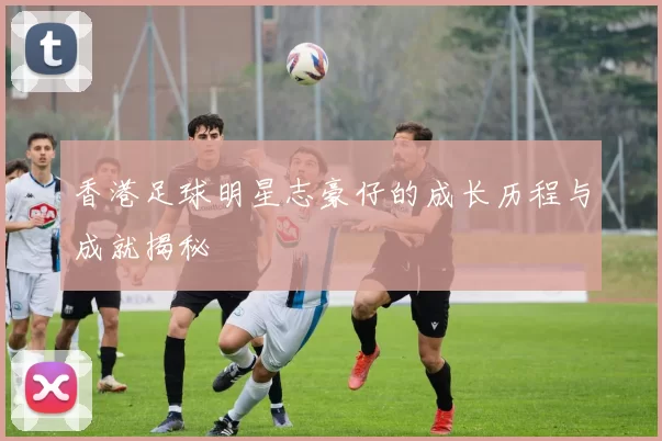 香港足球明星志豪仔的成长历程与成就揭秘