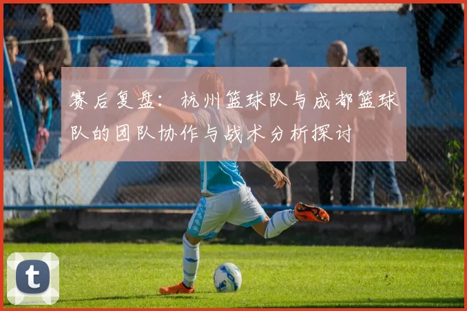 赛后复盘：杭州篮球队与成都篮球队的团队协作与战术分析探讨