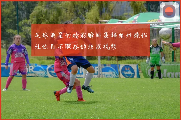 足球明星的精彩瞬间集锦绝妙操作让你目不暇接的炫技视频