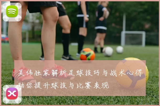 吴伟独家解析足球技巧与战术心得助你提升球技与比赛表现