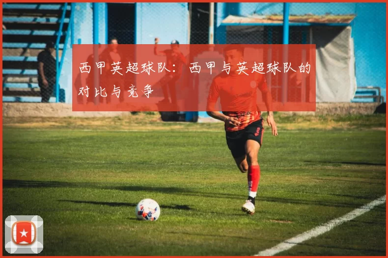 西甲英超球队：西甲与英超球队的对比与竞争