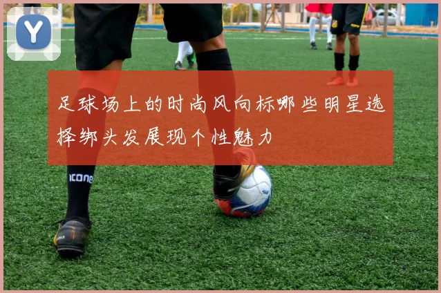 足球场上的时尚风向标哪些明星选择绑头发展现个性魅力
